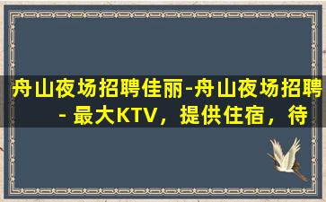 舟山夜场招聘佳丽-舟山夜场招聘 - 最大KTV，提供住宿，待